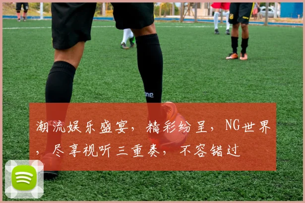 潮流娱乐盛宴，精彩纷呈，NG世界，尽享视听三重奏，不容错过