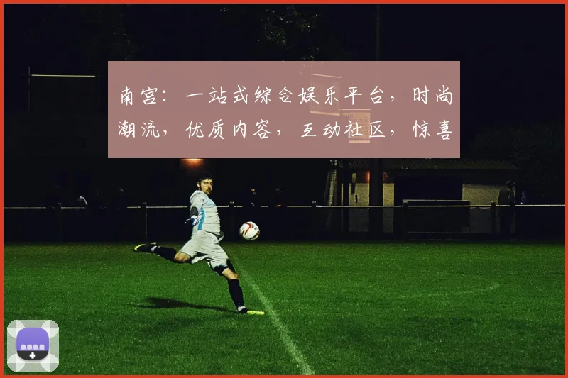 南宫：一站式综合娱乐平台，时尚潮流，优质内容，互动社区，惊喜连连，不容错过