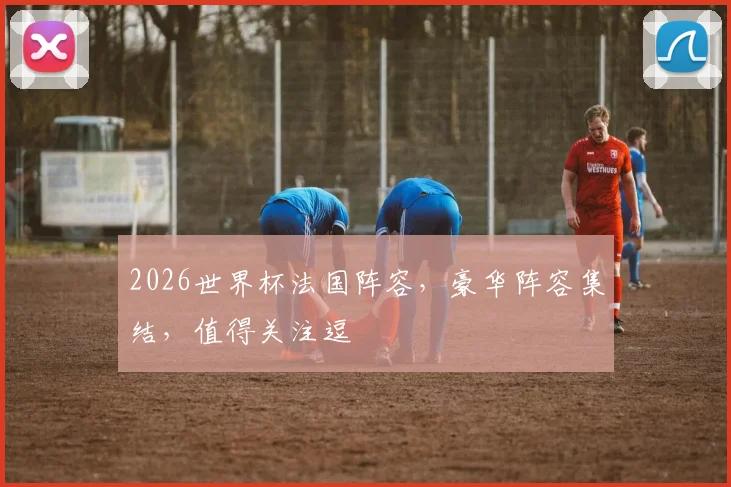 2026世界杯法国阵容，豪华阵容集结，值得关注逗