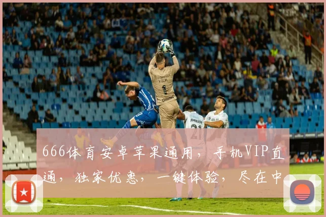 666体育安卓苹果通用，手机VIP直通，独家优惠，一键体验，尽在中国平台