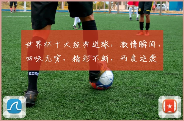 世界杯十大经典进球，激情瞬间，回味无穷，精彩不断，两度逆袭